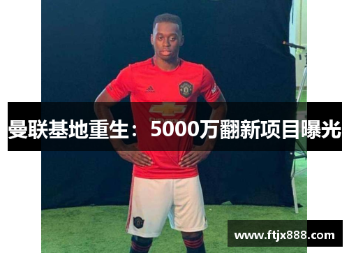 曼联基地重生：5000万翻新项目曝光